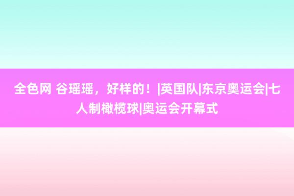 全色网 谷瑶瑶，好样的！|英国队|东京奥运会|七人制橄榄球|奥运会开幕式