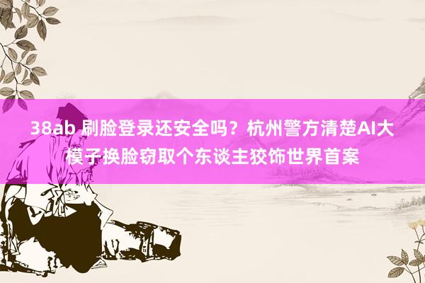 38ab 刷脸登录还安全吗？杭州警方清楚AI大模子换脸窃取个东谈主狡饰世界首案