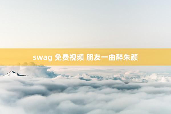 swag 免费视频 朋友一曲醉朱颜