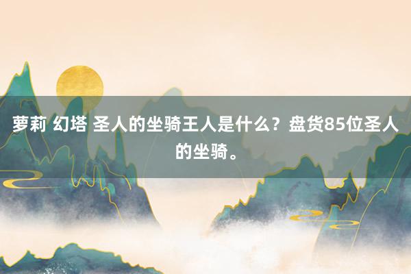 萝莉 幻塔 圣人的坐骑王人是什么？盘货85位圣人的坐骑。