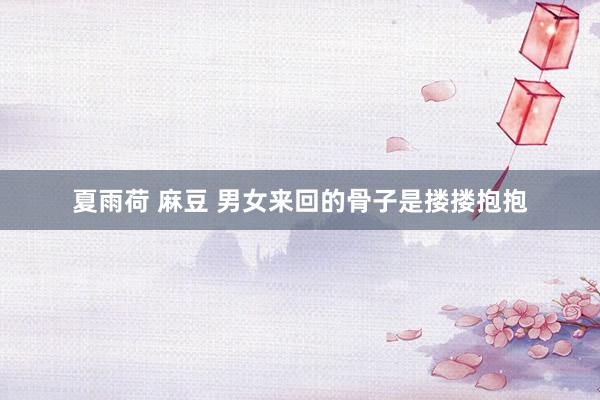 夏雨荷 麻豆 男女来回的骨子是搂搂抱抱