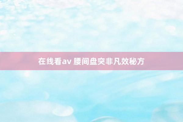 在线看av 腰间盘突非凡效秘方