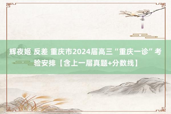 辉夜姬 反差 重庆市2024届高三“重庆一诊”考验安排【含上一届真题+分数线】