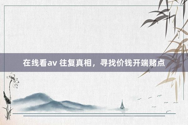 在线看av 往复真相，寻找价钱开端赌点