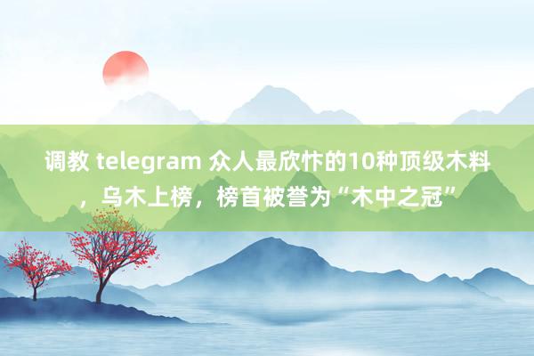 调教 telegram 众人最欣忭的10种顶级木料，乌木上榜，榜首被誉为“木中之冠”