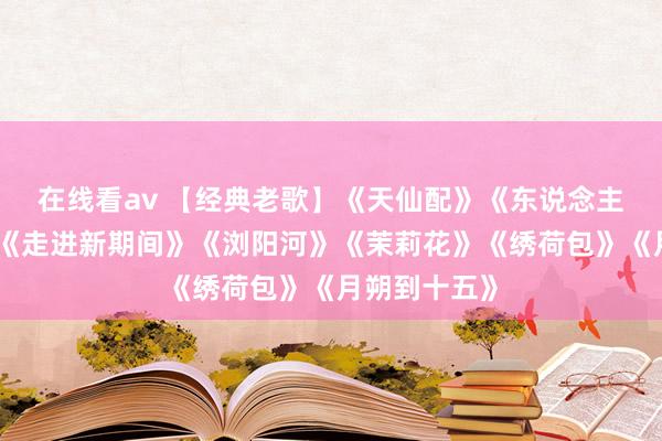 在线看av 【经典老歌】《天仙配》《东说念主间第一情》《走进新期间》《浏阳河》《茉莉花》《绣荷包》《月朔到十五》