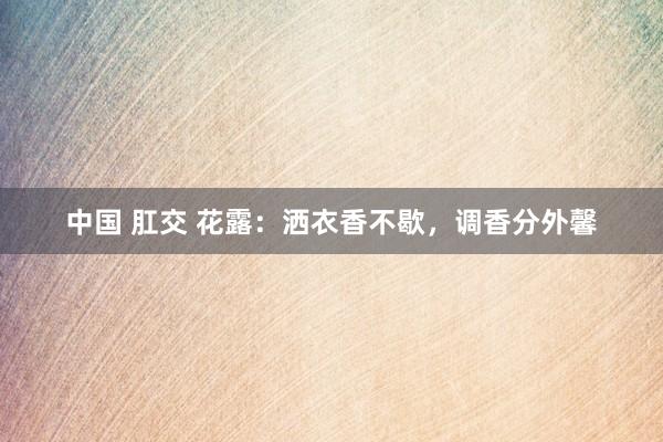 中国 肛交 花露：洒衣香不歇，调香分外馨