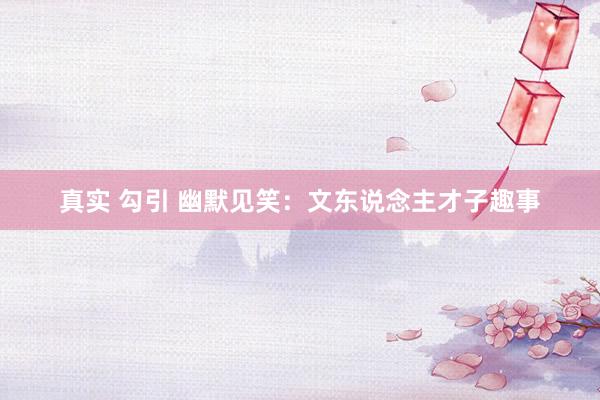 真实 勾引 幽默见笑：文东说念主才子趣事