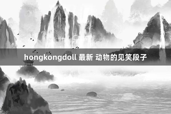 hongkongdoll 最新 动物的见笑段子