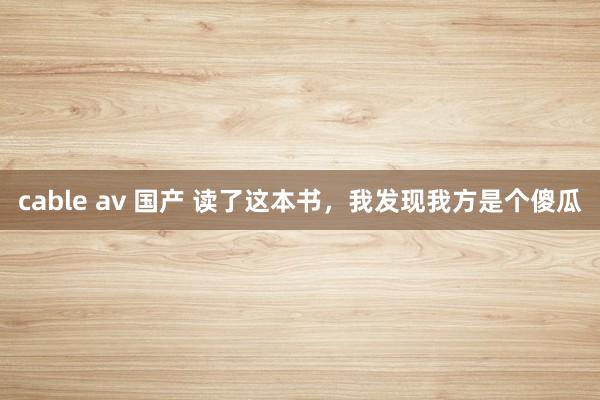 cable av 国产 读了这本书，我发现我方是个傻瓜