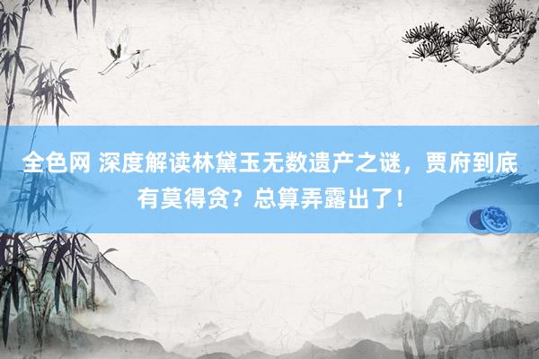 全色网 深度解读林黛玉无数遗产之谜，贾府到底有莫得贪？总算弄露出了！