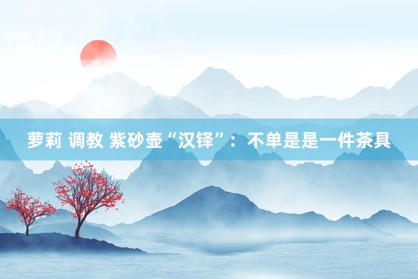 萝莉 调教 紫砂壶“汉铎”：不单是是一件茶具