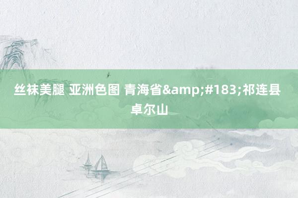 丝袜美腿 亚洲色图 青海省&#183;祁连县 卓尔山
