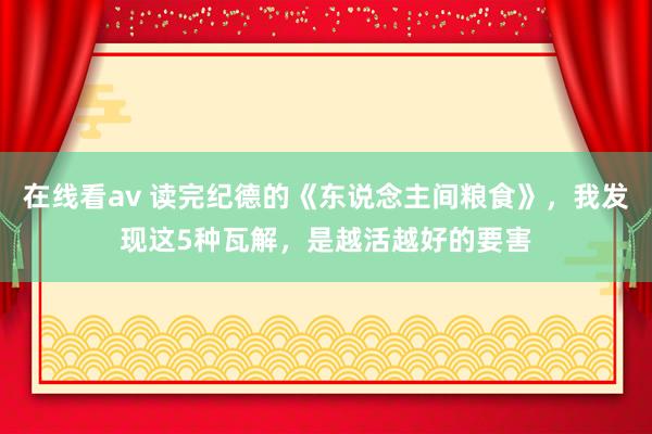 在线看av 读完纪德的《东说念主间粮食》，我发现这5种瓦解，是越活越好的要害