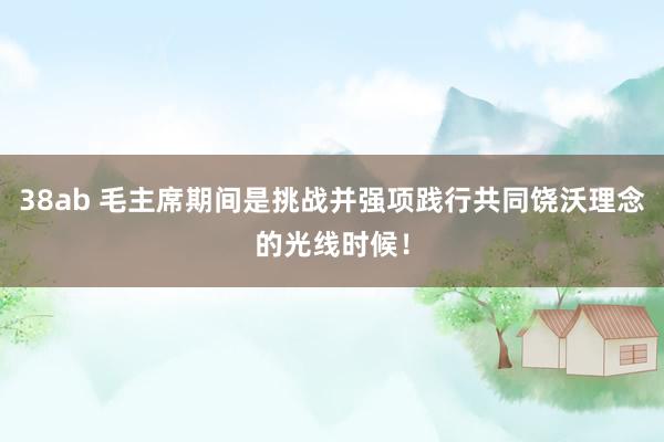 38ab 毛主席期间是挑战并强项践行共同饶沃理念的光线时候！