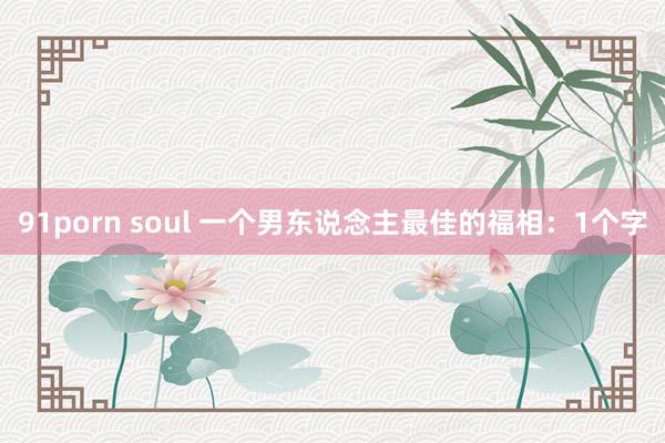 91porn soul 一个男东说念主最佳的福相：1个字
