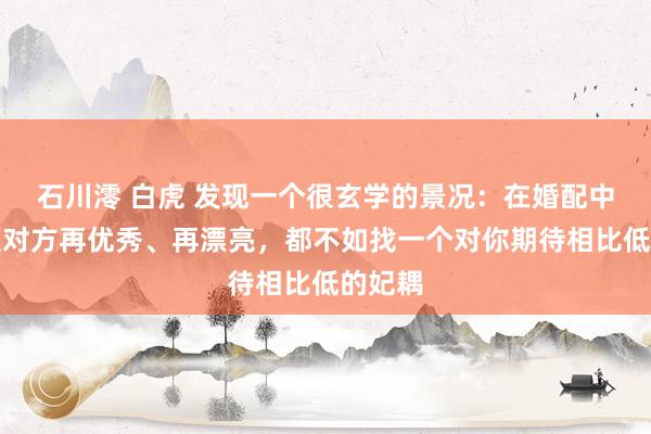 石川澪 白虎 发现一个很玄学的景况：在婚配中，即便对方再优秀、再漂亮，都不如找一个对你期待相比低的妃耦