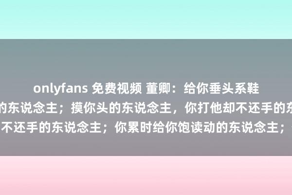 onlyfans 免费视频 董卿：给你垂头系鞋带的东说念主；叫你吃胖的东说念主；摸你头的东说念主，你打他却不还手的东说念主；你累时给你饱读动的东说念主；你要好好防备他