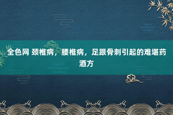 全色网 颈椎病，腰椎病，足跟骨刺引起的难堪药酒方