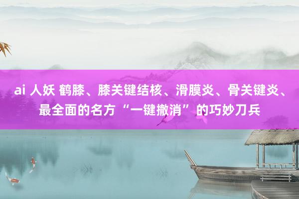 ai 人妖 鹤膝、膝关键结核、滑膜炎、骨关键炎、最全面的名方 “一键撤消” 的巧妙刀兵