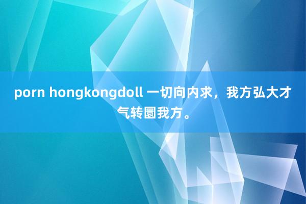 porn hongkongdoll 一切向内求，我方弘大才气转圜我方。