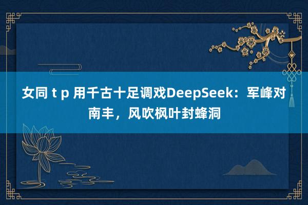 女同 t p 用千古十足调戏DeepSeek：军峰对南丰，风吹枫叶封蜂洞