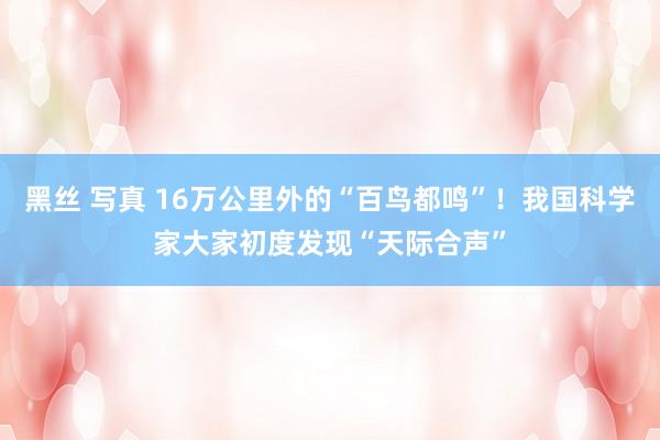 黑丝 写真 16万公里外的“百鸟都鸣”！我国科学家大家初度发现“天际合声”