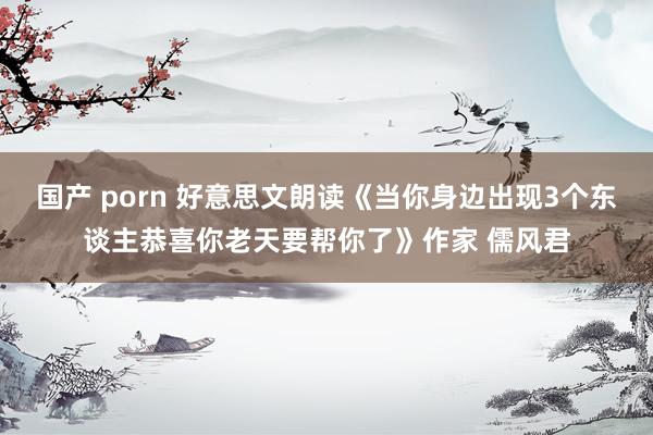 国产 porn 好意思文朗读《当你身边出现3个东谈主恭喜你老天要帮你了》作家 儒风君
