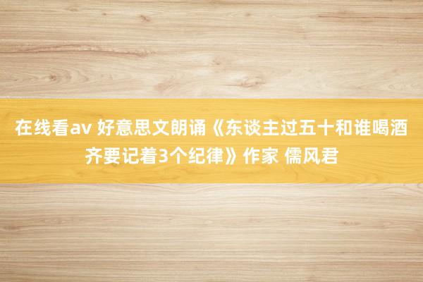 在线看av 好意思文朗诵《东谈主过五十和谁喝酒齐要记着3个纪律》作家 儒风君