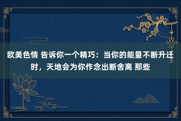 欧美色情 告诉你一个精巧：当你的能量不断升迁时，天地会为你作念出断舍离 那些