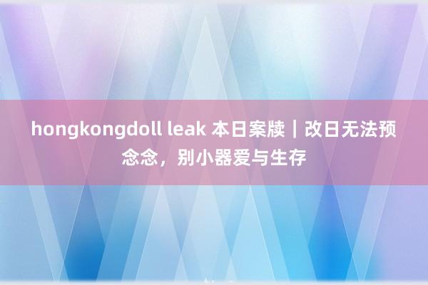 hongkongdoll leak 本日案牍｜改日无法预念念，别小器爱与生存