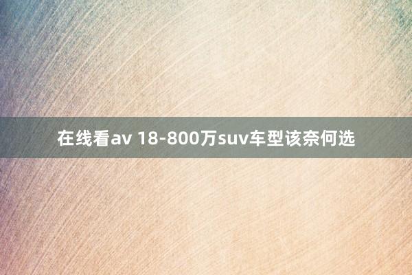 在线看av 18-800万suv车型该奈何选