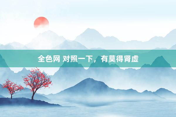 全色网 对照一下，有莫得肾虚