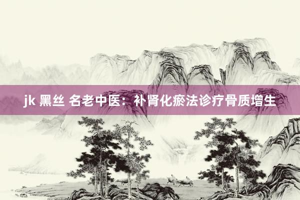 jk 黑丝 名老中医：补肾化瘀法诊疗骨质增生