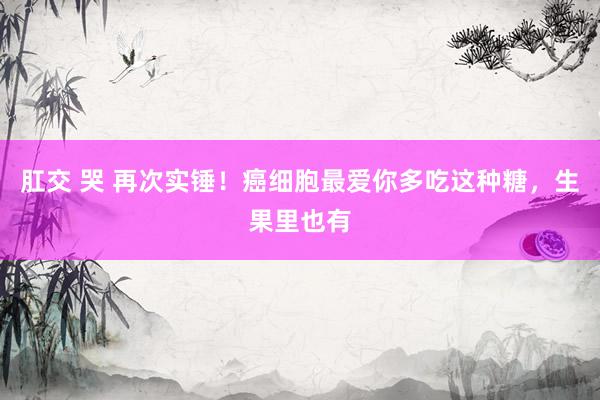 肛交 哭 再次实锤！癌细胞最爱你多吃这种糖，生果里也有