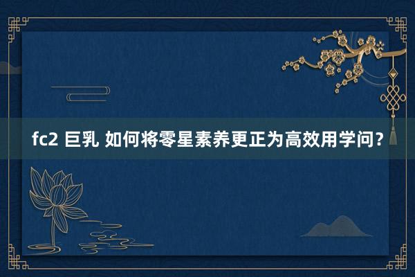 fc2 巨乳 如何将零星素养更正为高效用学问？