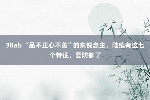 38ab “品不正心不善”的东说念主，陆续有这七个特征，要防御了