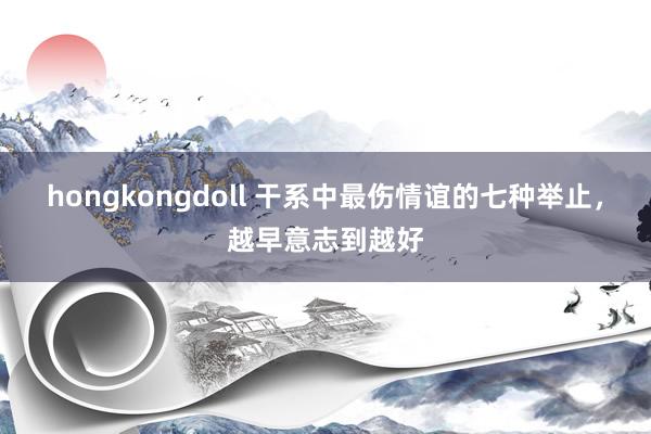 hongkongdoll 干系中最伤情谊的七种举止，越早意志到越好