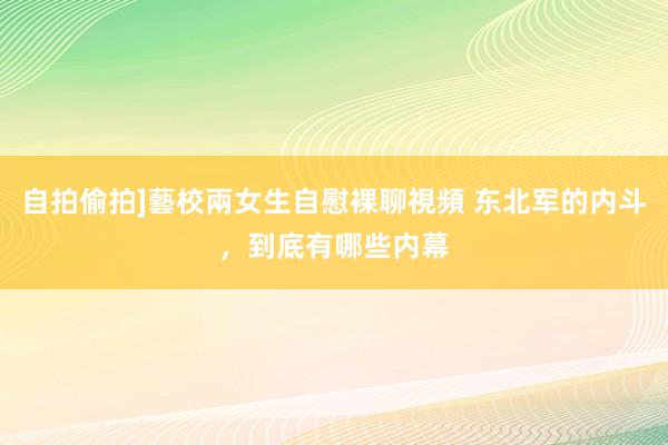 自拍偷拍]藝校兩女生自慰裸聊視頻 东北军的内斗，到底有哪些内幕