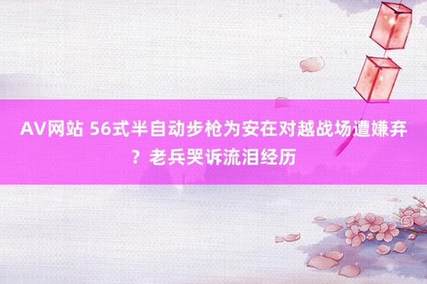 AV网站 56式半自动步枪为安在对越战场遭嫌弃？老兵哭诉流泪经历