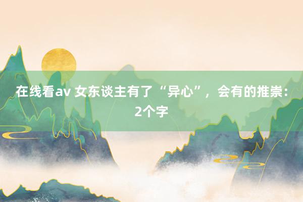 在线看av 女东谈主有了 “异心”，会有的推崇：2个字