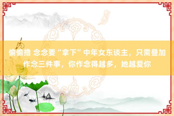 偷偷撸 念念要“拿下”中年女东谈主，只需叠加作念三件事，你作念得越多，她越爱你