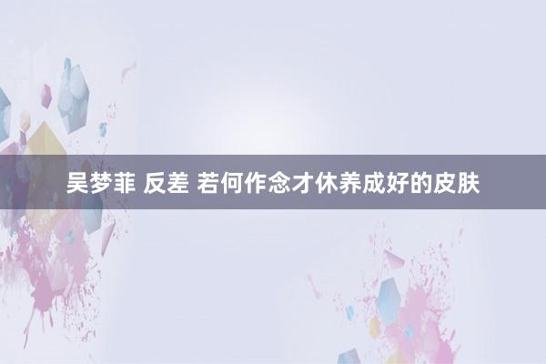 吴梦菲 反差 若何作念才休养成好的皮肤