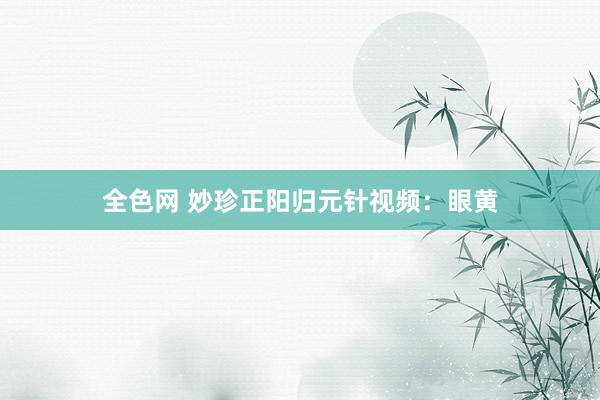 全色网 妙珍正阳归元针视频：眼黄
