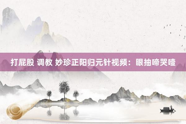 打屁股 调教 妙珍正阳归元针视频：眼抽啼哭噎