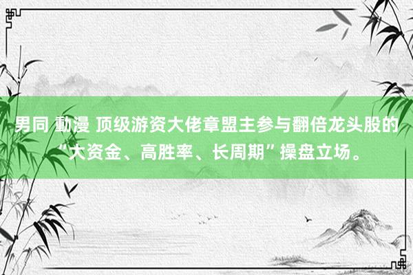 男同 動漫 顶级游资大佬章盟主参与翻倍龙头股的“大资金、高胜率、长周期”操盘立场。