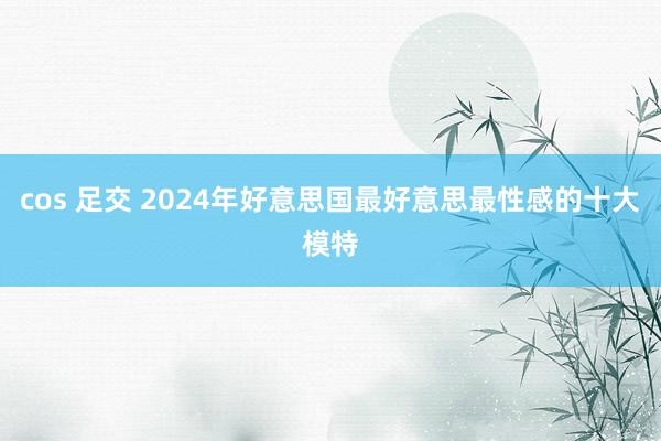 cos 足交 2024年好意思国最好意思最性感的十大模特