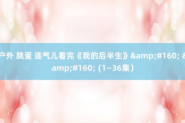 户外 跳蛋 连气儿看完《我的后半生》&#160; &#160; (1—36集）